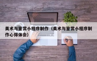 靖江美术与鉴赏小程序制作（美术与鉴赏小程序制作心得体会）