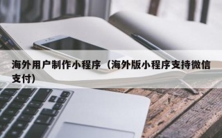 靖江海外用户制作小程序（海外版小程序支持微信支付）