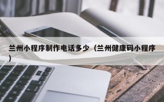 靖江兰州小程序制作电话多少（兰州健康码小程序）
