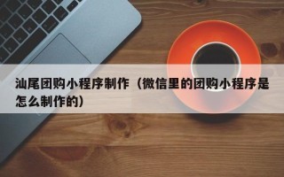 靖江汕尾团购小程序制作（微信里的团购小程序是怎么制作的）